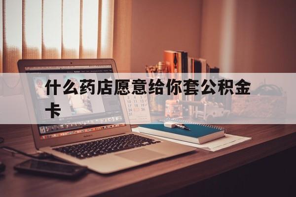 最新什么药店愿意给你套公积金卡方法分析(最方便真实的海宁什么药店愿意给你套公积金卡的钱方法)